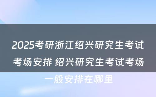 2025考研浙江绍兴研究生考试考场安排 绍兴研究生考试考场一般安排在哪里