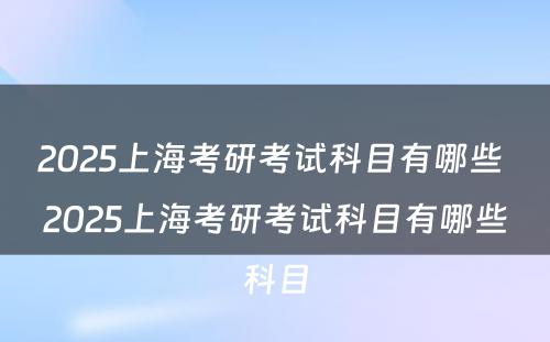 2025上海考研考试科目有哪些 2025上海考研考试科目有哪些科目