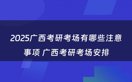 2025广西考研考场有哪些注意事项 广西考研考场安排