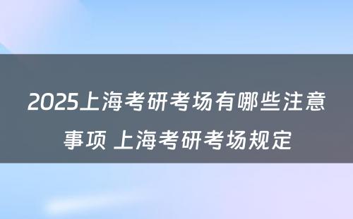 2025上海考研考场有哪些注意事项 上海考研考场规定