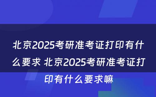 北京2025考研准考证打印有什么要求 北京2025考研准考证打印有什么要求嘛