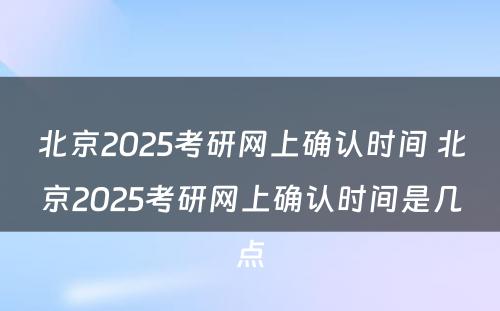 北京2025考研网上确认时间 北京2025考研网上确认时间是几点