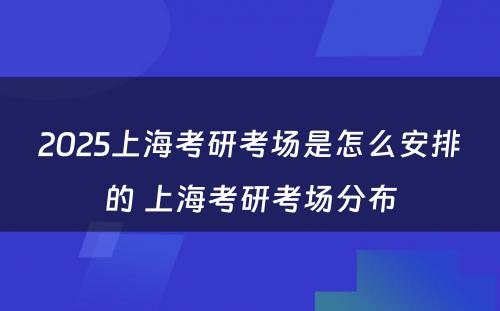 2025上海考研考场是怎么安排的 上海考研考场分布