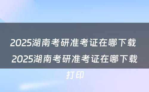 2025湖南考研准考证在哪下载 2025湖南考研准考证在哪下载打印