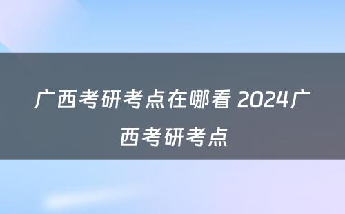 广西考研考点在哪看 2024广西考研考点