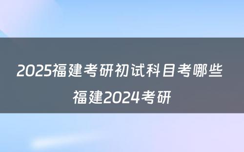 2025福建考研初试科目考哪些 福建2024考研