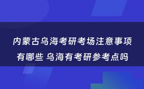 内蒙古乌海考研考场注意事项有哪些 乌海有考研参考点吗