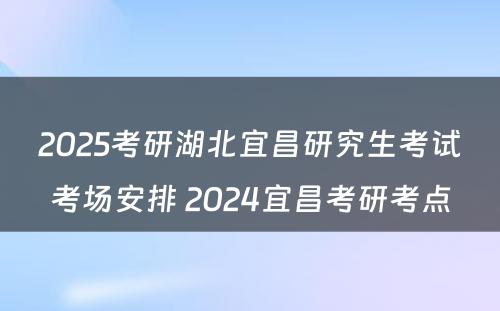 2025考研湖北宜昌研究生考试考场安排 2024宜昌考研考点