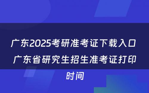 广东2025考研准考证下载入口 广东省研究生招生准考证打印时间