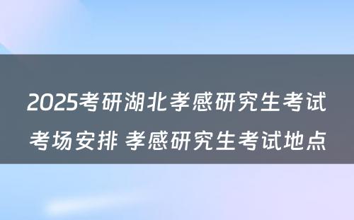 2025考研湖北孝感研究生考试考场安排 孝感研究生考试地点