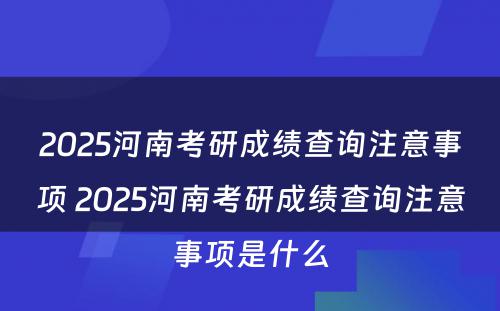 2025河南考研成绩查询注意事项 2025河南考研成绩查询注意事项是什么