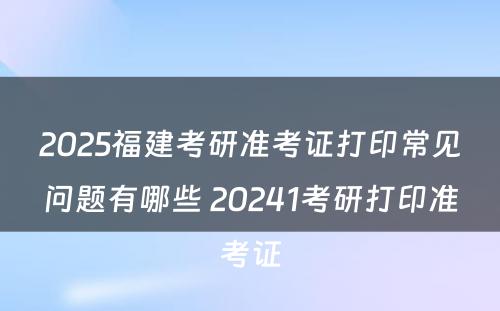 2025福建考研准考证打印常见问题有哪些 20241考研打印准考证