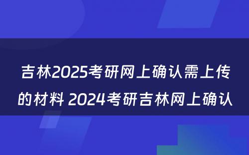 吉林2025考研网上确认需上传的材料 2024考研吉林网上确认