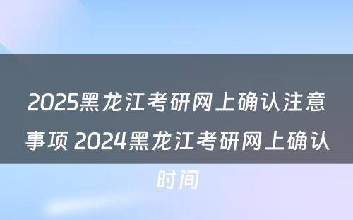 2025黑龙江考研网上确认注意事项 2024黑龙江考研网上确认时间