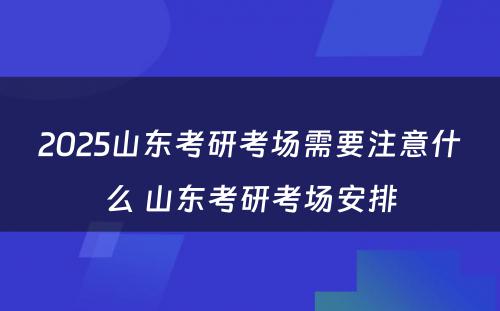 2025山东考研考场需要注意什么 山东考研考场安排