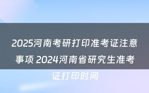 2025河南考研打印准考证注意事项 2024河南省研究生准考证打印时间