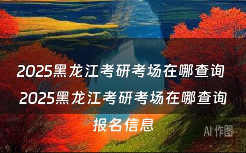 2025黑龙江考研考场在哪查询 2025黑龙江考研考场在哪查询报名信息