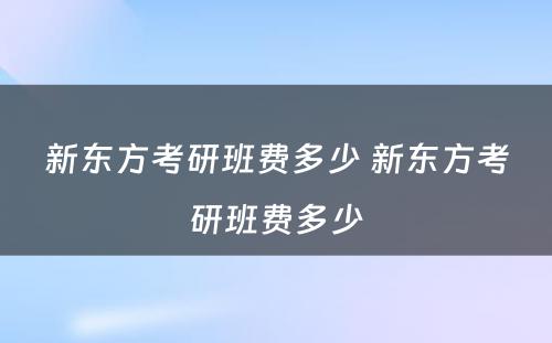 新东方考研班费多少 新东方考研班费多少