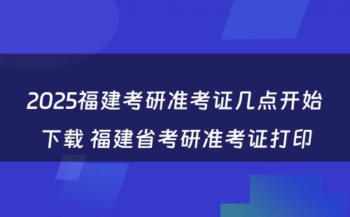 2025福建考研准考证几点开始下载 福建省考研准考证打印