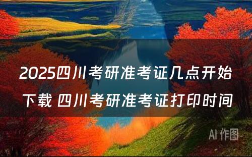 2025四川考研准考证几点开始下载 四川考研准考证打印时间