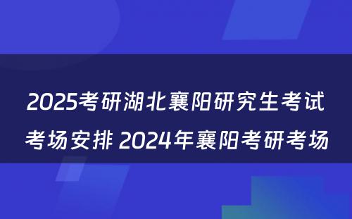 2025考研湖北襄阳研究生考试考场安排 2024年襄阳考研考场