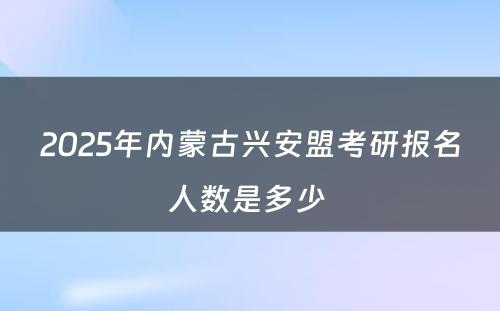 2025年内蒙古兴安盟考研报名人数是多少 