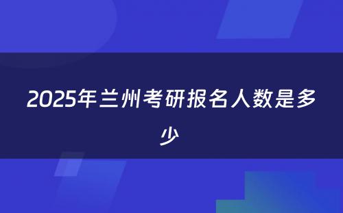 2025年兰州考研报名人数是多少 