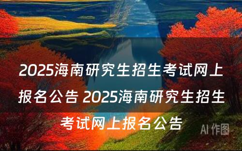 2025海南研究生招生考试网上报名公告 2025海南研究生招生考试网上报名公告