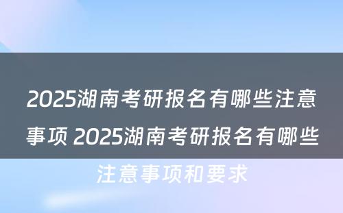 2025湖南考研报名有哪些注意事项 2025湖南考研报名有哪些注意事项和要求