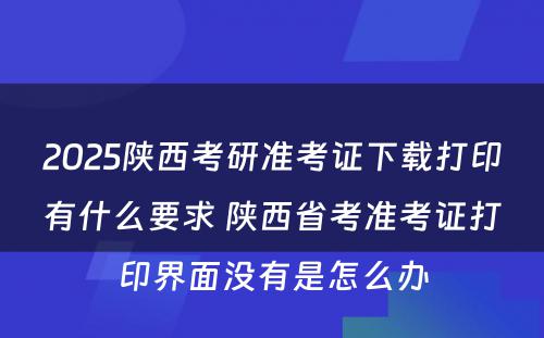 2025陕西考研准考证下载打印有什么要求 陕西省考准考证打印界面没有是怎么办