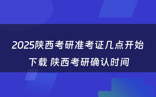 2025陕西考研准考证几点开始下载 陕西考研确认时间