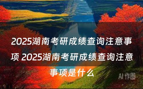 2025湖南考研成绩查询注意事项 2025湖南考研成绩查询注意事项是什么