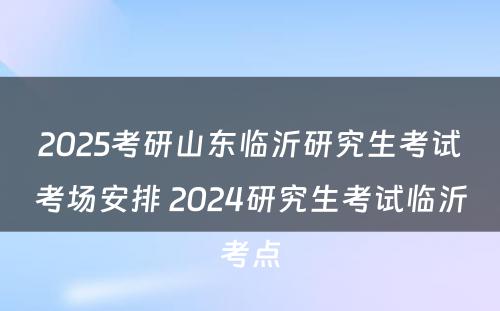 2025考研山东临沂研究生考试考场安排 2024研究生考试临沂考点