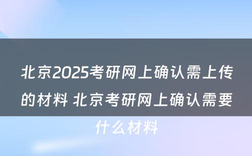 北京2025考研网上确认需上传的材料 北京考研网上确认需要什么材料