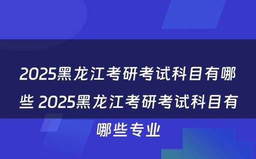 2025黑龙江考研考试科目有哪些 2025黑龙江考研考试科目有哪些专业