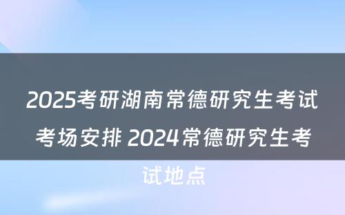 2025考研湖南常德研究生考试考场安排 2024常德研究生考试地点