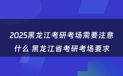 2025黑龙江考研考场需要注意什么 黑龙江省考研考场要求