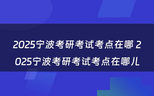 2025宁波考研考试考点在哪 2025宁波考研考试考点在哪儿