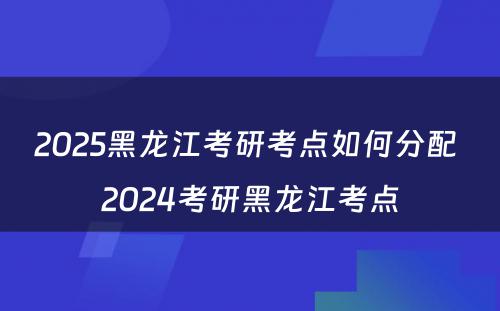 2025黑龙江考研考点如何分配 2024考研黑龙江考点