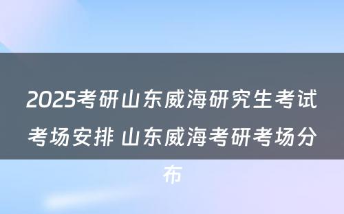 2025考研山东威海研究生考试考场安排 山东威海考研考场分布