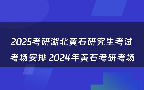 2025考研湖北黄石研究生考试考场安排 2024年黄石考研考场