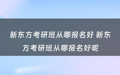 新东方考研班从哪报名好 新东方考研班从哪报名好呢