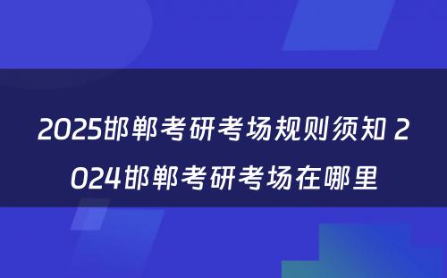 2025邯郸考研考场规则须知 2024邯郸考研考场在哪里