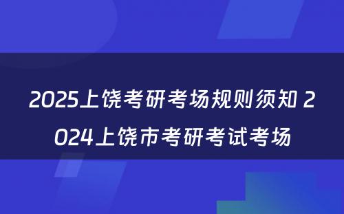 2025上饶考研考场规则须知 2024上饶市考研考试考场