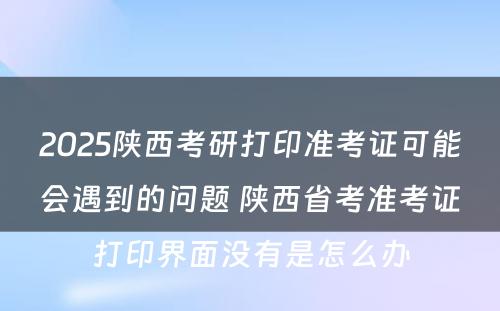 2025陕西考研打印准考证可能会遇到的问题 陕西省考准考证打印界面没有是怎么办