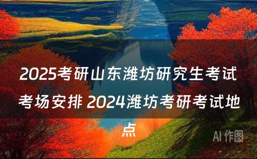 2025考研山东潍坊研究生考试考场安排 2024潍坊考研考试地点