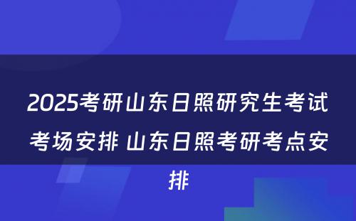 2025考研山东日照研究生考试考场安排 山东日照考研考点安排