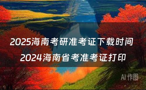 2025海南考研准考证下载时间 2024海南省考准考证打印