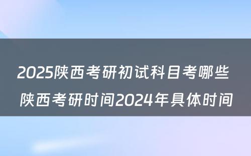 2025陕西考研初试科目考哪些 陕西考研时间2024年具体时间