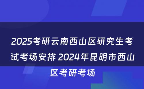 2025考研云南西山区研究生考试考场安排 2024年昆明市西山区考研考场